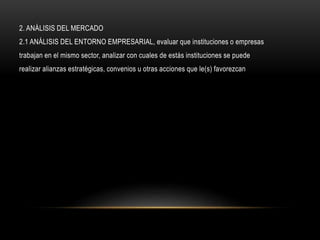 2. ANÁLISIS DEL MERCADO
2.1 ANÁLISIS DEL ENTORNO EMPRESARIAL, evaluar que instituciones o empresas
trabajan en el mismo sector, analizar con cuales de estás instituciones se puede
realizar alianzas estratégicas, convenios u otras acciones que le(s) favorezcan
 