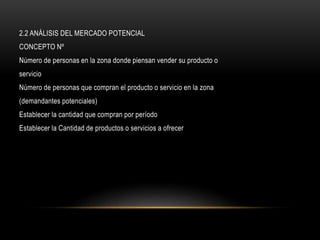 2.2 ANÁLISIS DEL MERCADO POTENCIAL
CONCEPTO Nº
Número de personas en la zona donde piensan vender su producto o
servicio
Número de personas que compran el producto o servicio en la zona
(demandantes potenciales)
Establecer la cantidad que compran por período
Establecer la Cantidad de productos o servicios a ofrecer
 