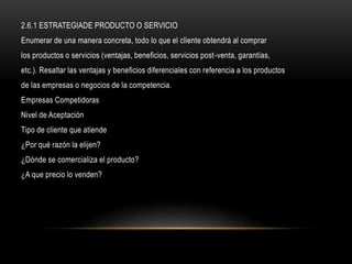 2.6.1 ESTRATEGIADE PRODUCTO O SERVICIO
Enumerar de una manera concreta, todo lo que el cliente obtendrá al comprar
los productos o servicios (ventajas, beneficios, servicios post-venta, garantías,
etc.). Resaltar las ventajas y beneficios diferenciales con referencia a los productos
de las empresas o negocios de la competencia.
Empresas Competidoras
Nivel de Aceptación
Tipo de cliente que atiende
¿Por qué razón la elijen?
¿Dónde se comercializa el producto?
¿A que precio lo venden?
 