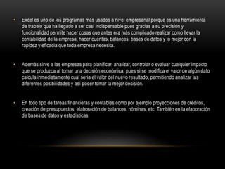 • Excel es uno de los programas más usados a nivel empresarial porque es una herramienta
de trabajo que ha llegado a ser casi indispensable pues gracias a su precisión y
funcionalidad permite hacer cosas que antes era más complicado realizar como llevar la
contabilidad de la empresa, hacer cuentas, balances, bases de datos y lo mejor con la
rapidez y eficacia que toda empresa necesita.
• Además sirve a las empresas para planificar, analizar, controlar o evaluar cualquier impacto
que se produzca al tomar una decisión económica, pues si se modifica el valor de algún dato
calcula inmediatamente cuál seria el valor del nuevo resultado, permitiendo analizar las
diferentes posibilidades y así poder tomar la mejor decisión.
• En todo tipo de tareas financieras y contables como por ejemplo proyecciones de créditos,
creación de presupuestos, elaboración de balances, nóminas, etc. También en la elaboración
de bases de datos y estadísticas
 