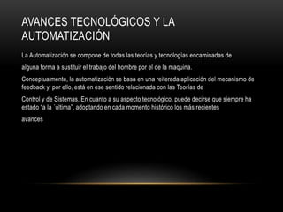 AVANCES TECNOLÓGICOS Y LA
AUTOMATIZACIÓN
La Automatización se compone de todas las teorías y tecnologías encaminadas de
alguna forma a sustituir el trabajo del hombre por el de la maquina.
Conceptualmente, la automatización se basa en una reiterada aplicación del mecanismo de
feedback y, por ello, está en ese sentido relacionada con las Teorías de
Control y de Sistemas. En cuanto a su aspecto tecnológico, puede decirse que siempre ha
estado “a la ´ultima”, adoptando en cada momento histórico los más recientes
avances
 