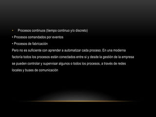 • Procesos continuos (tiempo continuo y/o discreto)
• Procesos comandados por eventos
• Procesos de fabricación
Pero no es suﬁciente con aprender a automatizar cada proceso. En una moderna
factoría todos los procesos están conectados entre si y desde la gestión de la empresa
se pueden controlar y supervisar algunos o todos los procesos, a través de redes
locales y buses de comunicación
 