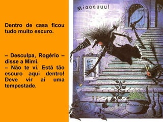 Dentro de casa ficou tudo muito escuro. –  Desculpa, Rogério –disse a Mimi. –  Não te vi. Está tão escuro aqui dentro! Deve vir aí uma tempestade. 