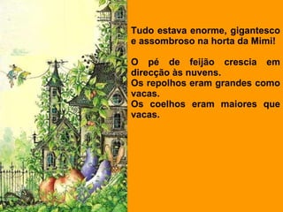 Tudo estava enorme, gigantesco e assombroso na horta da Mimi!   O pé de feijão crescia em direcção às nuvens. Os repolhos eram grandes como vacas. Os coelhos eram maiores que vacas.  