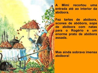A Mimi recortou uma entrada até ao interior da abóbora.   Fez tartes de abóbora, scones de abóbora, sopa de abóbora com natas para o Rogério e um enorme prato de abóbora assada.   Mas ainda sobrava imensa abóbora! 