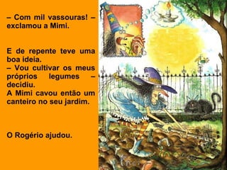 –  Com mil vassouras! – exclamou a Mimi. E de repente teve uma boa ideia. –  Vou cultivar os meus próprios legumes – decidiu. A Mimi cavou então um canteiro no seu jardim.  O Rogério ajudou. 
