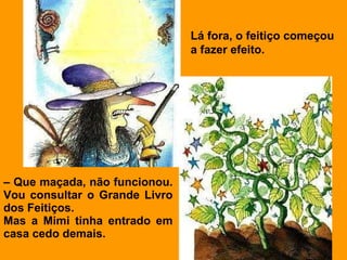 –  Que maçada, não funcionou. Vou consultar o Grande Livro dos Feitiços. Mas a Mimi tinha entrado em casa cedo demais.   Lá fora, o feitiço começou a fazer efeito. 