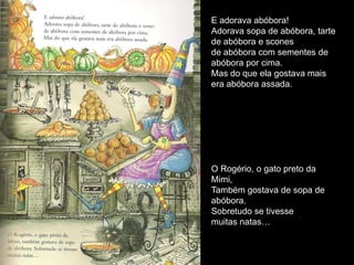 E adorava abóbora!
Adorava sopa de abóbora, tarte
de abóbora e scones
de abóbora com sementes de
abóbora por cima.
Mas do que ela gostava mais
era abóbora assada.




O Rogério, o gato preto da
Mimi,
Também gostava de sopa de
abóbora.
Sobretudo se tivesse
muitas natas…
 