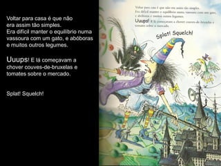 Voltar para casa é que não
era assim tão simples.
Era difícil manter o equilíbrio numa
vassoura com um gato, e abóboras
e muitos outros legumes.

Uuups! E lá começavam a
chover couves-de-bruxelas e
tomates sobre o mercado.


Splat! Squelch!
 