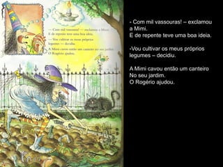 - Com mil vassouras! – exclamou
a Mimi.
E de repente teve uma boa ideia.

-Vou cultivar os meus próprios
legumes – decidiu.

A Mimi cavou então um canteiro
No seu jardim.
O Rogério ajudou.
 