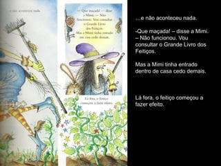 …e não aconteceu nada.

-Que maçada! – disse a Mimi.
– Não funcionou. Vou
consultar o Grande Livro dos
Feitiços.

Mas a Mimi tinha entrado
dentro de casa cedo demais.



Lá fora, o feitiço começou a
fazer efeito.
 
