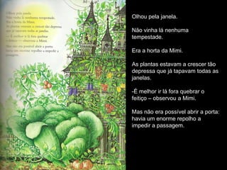 Olhou pela janela.

Não vinha lá nenhuma
tempestade.

Era a horta da Mimi.

As plantas estavam a crescer tão
depressa que já tapavam todas as
janelas.

-É melhor ir lá fora quebrar o
feitiço – observou a Mimi.

Mas não era possível abrir a porta:
havia um enorme repolho a
impedir a passagem.
 