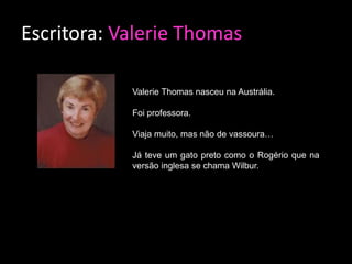 Escritora: Valerie Thomas

            Valerie Thomas nasceu na Austrália.

            Foi professora.

            Viaja muito, mas não de vassoura…

            Já teve um gato preto como o Rogério que na
            versão inglesa se chama Wilbur.
 