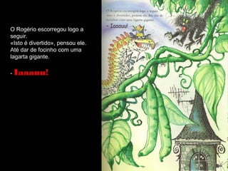 O Rogério escorregou logo a
seguir.
«Isto é divertido», pensou ele.
Até dar de focinho com uma
lagarta gigante.

- Iaaauu!
 