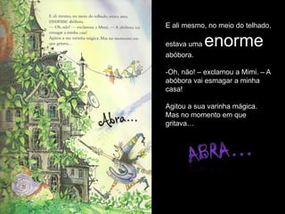 E ali mesmo, no meio do telhado,

estava uma   enorme
abóbora.

-Oh, não! – exclamou a Mimi. – A
abóbora vai esmagar a minha
casa!

Agitou a sua varinha mágica.
Mas no momento em que
gritava…
 