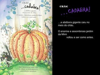 CRÁS!




…a abóbora gigante caiu no
meio do chão.

O enorme e assombroso jardim
da Mimi
      voltou a ser como antes.
 