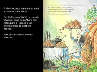 A Mimi recortou uma entrada até
ao interior da abóbora.

Fez tartes de abóbora, scones de
abóbora, sopa de abóbora com
natas para o Rogério e um
enorme prato de abóbora
assada.

Mas ainda sobrava imensa
abóbora.
 