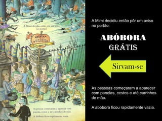 A Mimi decidiu então pôr um aviso
no portão:


    ABÓBORA
     GRÁTIS

           Sirvam-se

As pessoas começaram a aparecer
com panelas, cestos e até carrinhos
de mão.

A abóbora ficou rapidamente vazia.
 