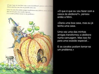 «O que é que eu vou fazer com a
casca da abóbora?», pensou
então a Mimi.

«Daria uma boa casa, mas eu já
tenho uma casa.

Uma vez uma das minhas
amigas transformou a abóbora
numa carruagem. Mas isso foi
para uma ocasião especial…

E os cavalos podiam tornar-se
um problema.»
 