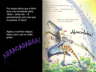 Foi nessa altura que a Mimi
teve uma excelente ideia.
-Boa! – disse ela. – É
precisamente com isso que
se parece. É claro!



Agitou a varinha mágica,
bateu com o pé no chão,
gritou
 