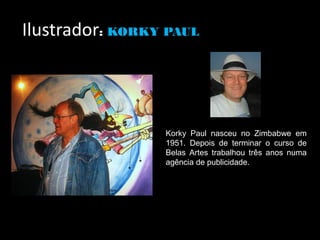 Ilustrador: KORKY PAUL




                 Korky Paul nasceu no Zimbabwe em
                 1951. Depois de terminar o curso de
                 Belas Artes trabalhou três anos numa
                 agência de publicidade.
 