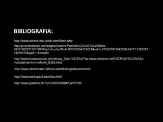 BIBLIOGRAFIA:
http://www.winnie-the-witch.com/flash.php
http://pt-br.facebook.com/pages/Gradiva-Publica%C3%A7%C3%B5es-
SA/218028718210072#!/photo.php?fbid=290226454323631&set=a.218037081542569.64771.2180287
18210072&type=1&theater

http://www.boasnoticias.pt/noticias_Crian%C3%A7as-lusas-ilustram-edi%C3%A7%C3%A3o-
mundial-de-livro-infantil_8383.html

http://www.slideshare.net/escuela54/biografia-escritora

http://www.korkypaul.com/bio.html

http://www.gradiva.pt/?q=C/BOOKSSHOW/6785
 