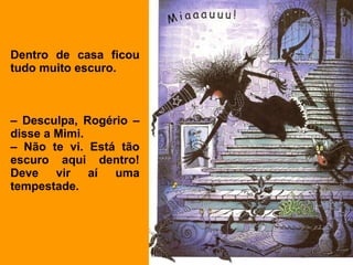 Dentro de casa ficou
tudo muito escuro.



– Desculpa, Rogério –
disse a Mimi.
– Não te vi. Está tão
escuro aqui dentro!
Deve vir aí uma
tempestade.
 
