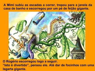 A Mimi subiu as escadas a correr, trepou para a janela da
casa de banho e escorregou por um pé de feijão gigante.

                               Miaaauu!




O Rogério escorregou logo a seguir.
“Isto é divertido”, pensou ele. Até dar de focinhos com uma
lagarta gigante.
 