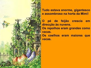 Tudo estava enorme, gigantesco
e assombroso na horta da Mimi!

O pé de feijão crescia em
direcção às nuvens.
Os repolhos eram grandes como
vacas.
Os coelhos eram maiores que
vacas.
 