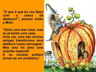 “O que é que eu vou fazer
com     a    casca     da
abóbora?”, pensou então
a Mimi.

“Daria uma boa casa, mas
eu já tenho uma casa.
Uma vez, uma das minhas
amigas transformou uma
abóbora numa carruagem.
Mas isso foi para uma
ocasião especial!
E os cavalos podiam
tornar-se um problema.”
 