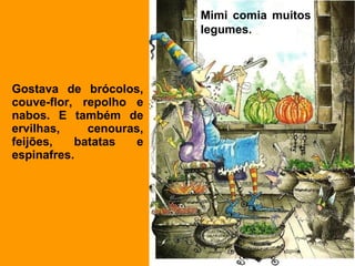 Mimi comia muitos
                         legumes.
                          


Gostava de brócolos,
couve-flor, repolho e
nabos. E também de
ervilhas,    cenouras,
feijões,   batatas   e
espinafres.
 