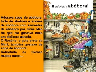 E adorava abóbora!


Adorava sopa de abóbora,
tarte de abóbora e scones
de abóbora com sementes
de abóbora por cima. Mas
do que ela gostava mais
era abóbora assada.
O Rogério, o gato preto da
Mimi, também gostava de
sopa de abóbora.
Sobretudo    se    tivesse
muitas natas…
 