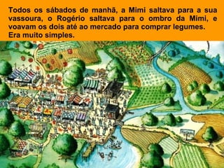 Todos os sábados de manhã, a Mimi saltava para a sua
vassoura, o Rogério saltava para o ombro da Mimi, e
voavam os dois até ao mercado para comprar legumes.
Era muito simples.
 