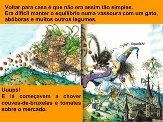 Voltar para casa é que não era assim tão simples.
 Era difícil manter o equilíbrio numa vassoura com um gato,
 abóboras e muitos outros legumes.




Uuups!
E lá começavam a chover
couves-de-bruxelas e tomates
sobre o mercado.
 