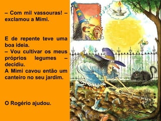 – Com mil vassouras! –
exclamou a Mimi.


E de repente teve uma
boa ideia.
– Vou cultivar os meus
próprios    legumes     –
decidiu.
A Mimi cavou então um
canteiro no seu jardim.



O Rogério ajudou.
 