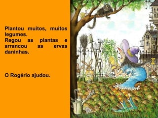 Plantou muitos, muitos
legumes.
Regou as plantas e
arrancou   as    ervas
daninhas.



O Rogério ajudou.
 