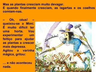 Mas as plantas cresciam muito devagar.
E quando finalmente cresciam, as lagartas e os coelhos
comiam-nas.

– Oh, céus! –
queixou-se a Mimi.
É muito difícil ter
uma     horta.  Vou
experimentar     um
feitiço para ajudar
as plantas a crescer
mais depressa.
Agitou a varinha
mágica, gritou:

… e não aconteceu
nada.
 