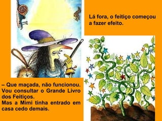 Lá fora, o feitiço começou
                               a fazer efeito.




– Que maçada, não funcionou.
Vou consultar o Grande Livro
dos Feitiços.
Mas a Mimi tinha entrado em
casa cedo demais.
 
 