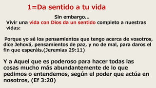 1=Da sentido a tu vida
Porque yo sé los pensamientos que tengo acerca de vosotros,
dice Jehová, pensamientos de paz, y no de mal, para daros el
fin que esperáis.(Jeremias 29:11)
Sin embargo...
Vivir una vida con Dios da un sentido completo a nuestras
vidas:
Y a Aquel que es poderoso para hacer todas las
cosas mucho más abundantemente de lo que
pedimos o entendemos, según el poder que actúa en
nosotros, (Ef 3:20)
 