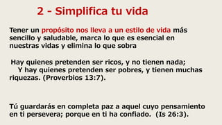 2 - Simplifica tu vida
Tener un propósito nos lleva a un estilo de vida más
sencillo y saludable, marca lo que es esencial en
nuestras vidas y elimina lo que sobra
Hay quienes pretenden ser ricos, y no tienen nada;
Y hay quienes pretenden ser pobres, y tienen muchas
riquezas. (Proverbios 13:7).
Tú guardarás en completa paz a aquel cuyo pensamiento
en ti persevera; porque en ti ha confiado. (Is 26:3).
 