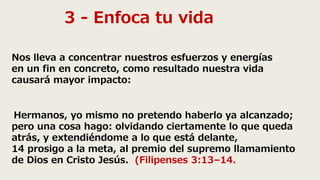 3 - Enfoca tu vida
Nos lleva a concentrar nuestros esfuerzos y energías
en un fin en concreto, como resultado nuestra vida
causará mayor impacto:
Hermanos, yo mismo no pretendo haberlo ya alcanzado;
pero una cosa hago: olvidando ciertamente lo que queda
atrás, y extendiéndome a lo que está delante,
14 prosigo a la meta, al premio del supremo llamamiento
de Dios en Cristo Jesús. (Filipenses 3:13–14.
 