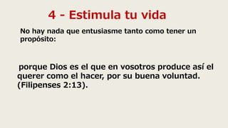 4 - Estimula tu vida
No hay nada que entusiasme tanto como tener un
propósito:
porque Dios es el que en vosotros produce así el
querer como el hacer, por su buena voluntad.
(Filipenses 2:13).
 