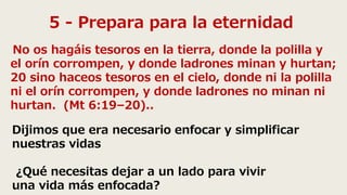 5 - Prepara para la eternidad
No os hagáis tesoros en la tierra, donde la polilla y
el orín corrompen, y donde ladrones minan y hurtan;
20 sino haceos tesoros en el cielo, donde ni la polilla
ni el orín corrompen, y donde ladrones no minan ni
hurtan. (Mt 6:19–20)..
Dijimos que era necesario enfocar y simplificar
nuestras vidas
¿Qué necesitas dejar a un lado para vivir
una vida más enfocada?
 