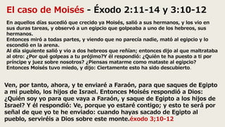 El caso de Moisés - Éxodo 2:11-14 y 3:10-12
En aquellos días sucedió que crecido ya Moisés, salió a sus hermanos, y los vio en
sus duras tareas, y observó a un egipcio que golpeaba a uno de los hebreos, sus
hermanos.
Entonces miró a todas partes, y viendo que no parecía nadie, mató al egipcio y lo
escondió en la arena.
Al día siguiente salió y vio a dos hebreos que reñían; entonces dijo al que maltrataba
al otro: ¿Por qué golpeas a tu prójimo?Y él respondió: ¿Quién te ha puesto a ti por
príncipe y juez sobre nosotros? ¿Piensas matarme como mataste al egipcio?
Entonces Moisés tuvo miedo, y dijo: Ciertamente esto ha sido descubierto.
Ven, por tanto, ahora, y te enviaré a Faraón, para que saques de Egipto
a mi pueblo, los hijos de Israel. Entonces Moisés respondió a Dios:
¿Quién soy yo para que vaya a Faraón, y saque de Egipto a los hijos de
Israel? Y él respondió: Ve, porque yo estaré contigo; y esto te será por
señal de que yo te he enviado: cuando hayas sacado de Egipto al
pueblo, serviréis a Dios sobre este monte.éxodo 3;10-12
 