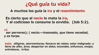 ¿Qué guía tu vida?
A muchos los guía la ira y el resentimiento
Es cierto que al necio lo mata la ira,
Y al codicioso lo consume la envidia. (Job 5:2).
evíl;
ser perverso); ( necio:—insensato, que tiene necedad,
y es torpe.
kaás; afligirse, atormentarse; llenarce de rabiar, estar indignado: y
lleno de afán, airar, despertar en dolor, encender, enfurecer, enojar,
entristecer, irritar.
 