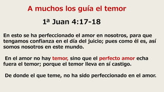 A muchos los guía el temor
1ª Juan 4:17-18
En esto se ha perfeccionado el amor en nosotros, para que
tengamos confianza en el día del juicio; pues como él es, así
somos nosotros en este mundo.
En el amor no hay temor, sino que el perfecto amor echa
fuera el temor; porque el temor lleva en sí castigo.
De donde el que teme, no ha sido perfeccionado en el amor.
 