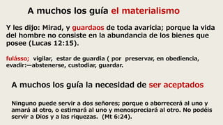 A muchos los guía el materialismo
Y les dijo: Mirad, y guardaos de toda avaricia; porque la vida
del hombre no consiste en la abundancia de los bienes que
posee (Lucas 12:15).
fulásso; vigilar, estar de guardia ( por preservar, en obediencia,
evadir:—abstenerse, custodiar, guardar.
A muchos los guía la necesidad de ser aceptados
Ninguno puede servir a dos señores; porque o aborrecerá al uno y
amará al otro, o estimará al uno y menospreciará al otro. No podéis
servir a Dios y a las riquezas. (Mt 6:24).
 