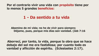 Por el contrario vivir una vida con propósito tiene por
lo menos 5 grandes beneficios:
1 - Da sentido a tu vida
Abomino de mi vida; no he de vivir para siempre;
Déjame, pues, porque mis días son vanidad. (Job 7:16
Aborrecí, por tanto, la vida, porque la obra que se hace
debajo del sol me era fastidiosa; por cuanto todo es
vanidad y aflicción de espíritu. (Eclesiastes 2:17).
 