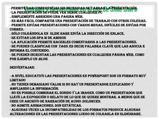 conferencias sin
Ventajas ypuede vernecesidad de cargar laSlide share
desventajascualquier PC de presentación.
en el uso
· La presentación se
desde
· Permite dar

. Simplemente abriendo una pagina Web.
· Es más fácil compartir una presentación de trabajo con otros colegas.
· Permite enviar presentaciones con varios megas, difíciles de enviar por
correo.
. Sólo colgándola en Slide hare envía la dirección de enlace.
· Se evitan los spa m de amigos
· La aplicación permite hacerles comentarios a las presentaciones.
· Se pueden clasificar con Tags. Es decir palabra clave que las asocia e
informa el contenido.
· Se pueden incrustar las presentaciones en cualquier página web, como
por ejemplo un blog.

Desventajas:
· A nivel educativo las presentaciones en PowerPoint son un formato muy
limitado
. No tienen demasiado valor si no hay un presentador explicando y
ampliando la información.
· No es posible combinar el sonido y la imagen. Como un presentador que
lleve la exposición o relato de lo que se quiere mostrar. A menos que se
cree un archivo de narración de audio Solideces.
· No admite animaciones. Son estáticas.
· Algunas veces la incompatibilidad de los formatos produce algunas
alteraciones en las presentaciones luego de colgarla en Slideshare.

 