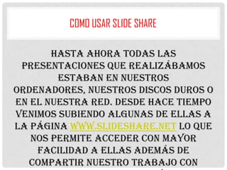 COMO USAR SLIDE SHARE
Hasta ahora todas las
presentaciones que realizábamos
estaban en nuestros
ordenadores, nuestros discos duros o
en el nuestra red. Desde hace tiempo
venimos subiendo algunas de ellas a
la página www.slideshare.net lo que
nos permite acceder con mayor
facilidad a ellas además de
compartir nuestro trabajo con

 